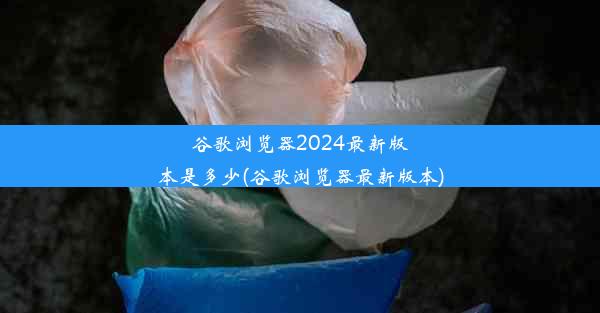 谷歌浏览器2024最新版本是多少(谷歌浏览器最新版本)