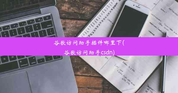 谷歌访问助手插件哪里下(谷歌访问助手csdn)