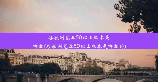 谷歌浏览器50以上版本是哪款(谷歌浏览器50以上版本是哪款的)