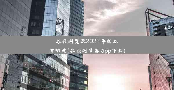 谷歌浏览器2023年版本有哪些(谷歌浏览器 app下载)