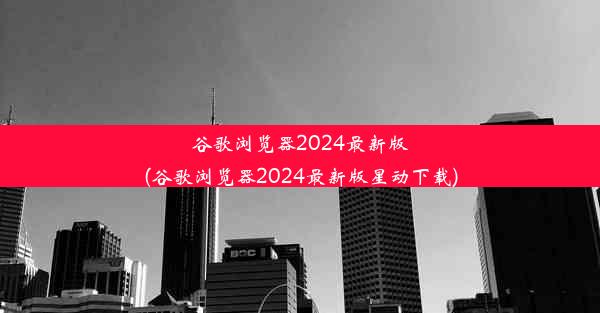 谷歌浏览器2024最新版(谷歌浏览器2024最新版星动下载)