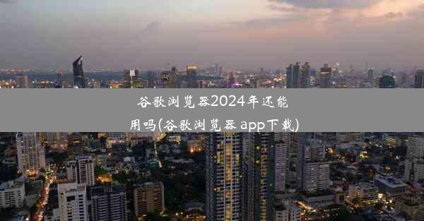 谷歌浏览器2024年还能用吗(谷歌浏览器 app下载)