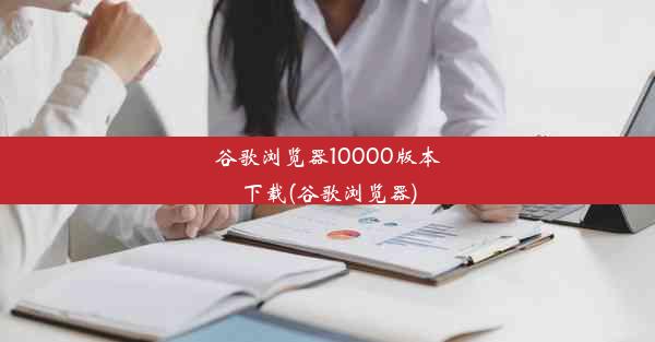 谷歌浏览器10000版本下载(谷歌浏览器)