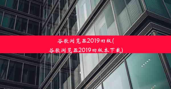 谷歌浏览器2019旧版(谷歌浏览器2019旧版本下载)