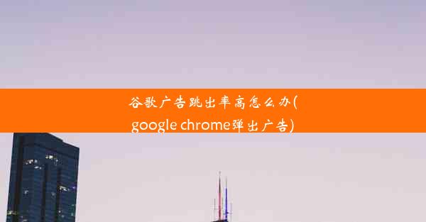 谷歌广告跳出率高怎么办(google chrome弹出广告)