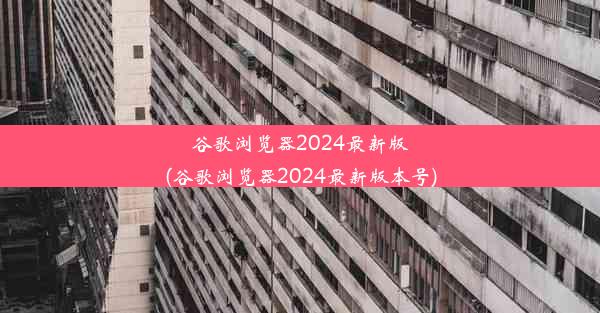 谷歌浏览器2024最新版(谷歌浏览器2024最新版本号)