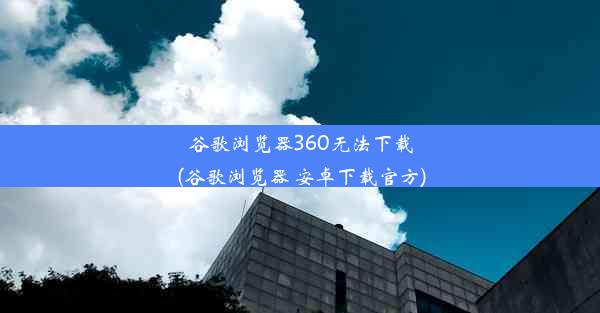 谷歌浏览器360无法下载(谷歌浏览器 安卓下载官方)