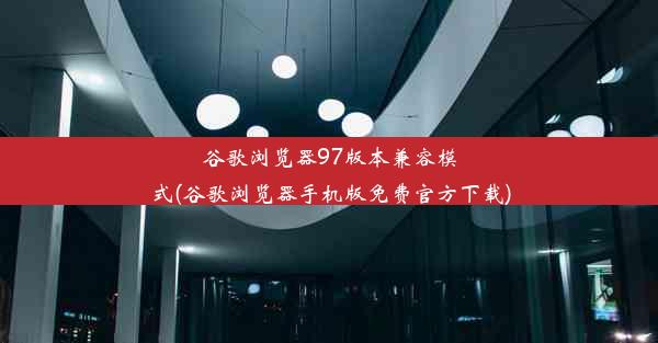 谷歌浏览器97版本兼容模式(谷歌浏览器手机版免费官方下载)