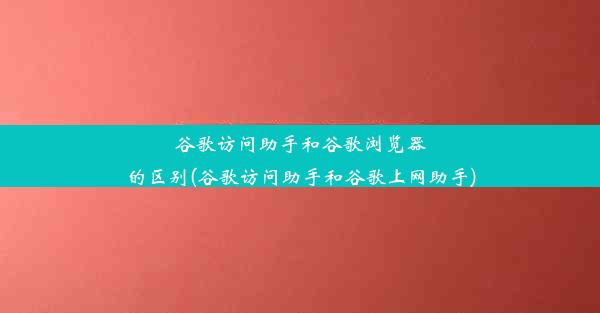 谷歌访问助手和谷歌浏览器的区别(谷歌访问助手和谷歌上网助手)