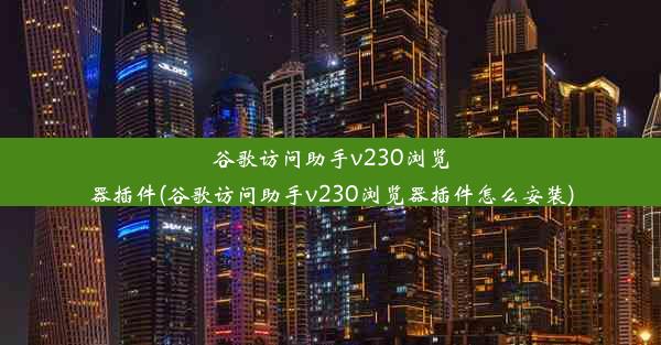 谷歌访问助手v230浏览器插件(谷歌访问助手v230浏览器插件怎么安装)