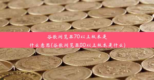 谷歌浏览器70以上版本是什么意思(谷歌浏览器80以上版本是什么)