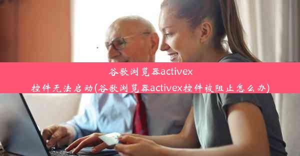 谷歌浏览器activex控件无法启动(谷歌浏览器activex控件被阻止怎么办)