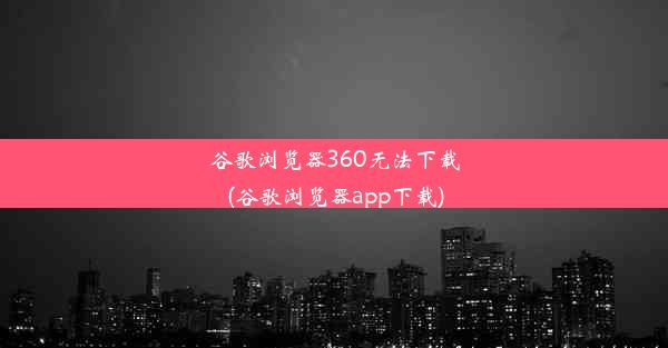 谷歌浏览器360无法下载(谷歌浏览器app下载)