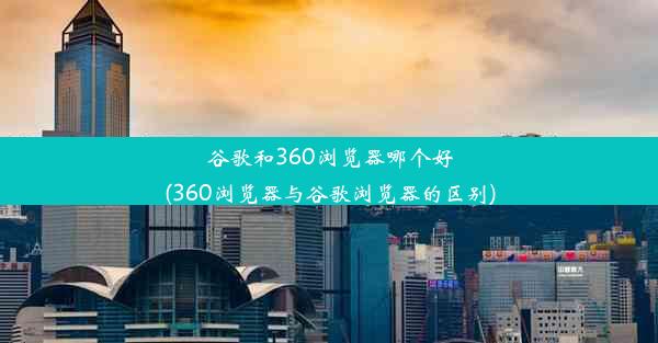 谷歌和360浏览器哪个好(360浏览器与谷歌浏览器的区别)