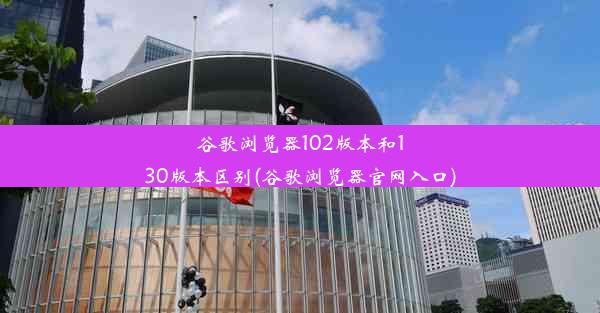 谷歌浏览器102版本和130版本区别(谷歌浏览器官网入口)