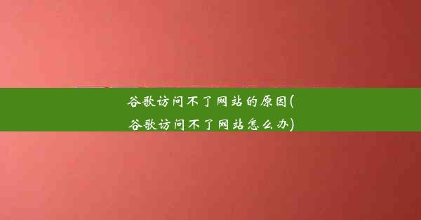 谷歌访问不了网站的原因(谷歌访问不了网站怎么办)