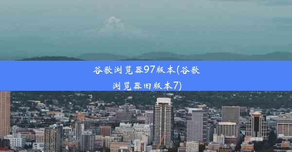 谷歌浏览器97版本(谷歌浏览器旧版本7)