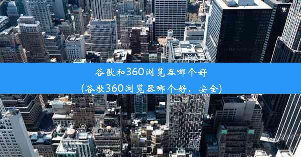 谷歌和360浏览器哪个好(谷歌360浏览器哪个好，安全)