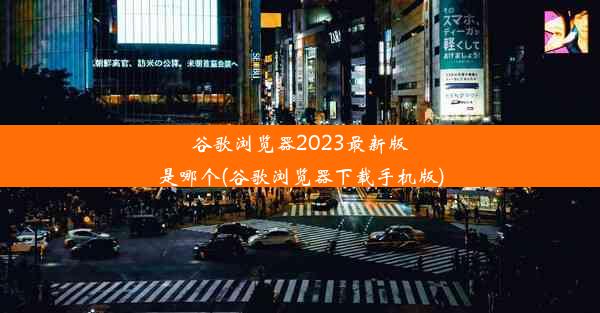 谷歌浏览器2023最新版是哪个(谷歌浏览器下载手机版)