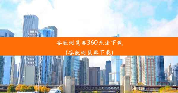 谷歌浏览器360无法下载(谷歌浏览器下载)