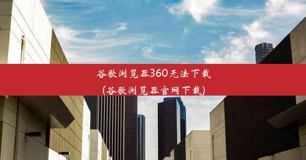 谷歌浏览器360无法下载(谷歌浏览器官网下载)