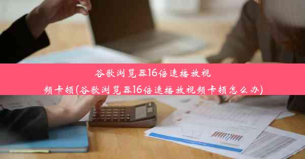 谷歌浏览器16倍速播放视频卡顿(谷歌浏览器16倍速播放视频卡顿怎么办)