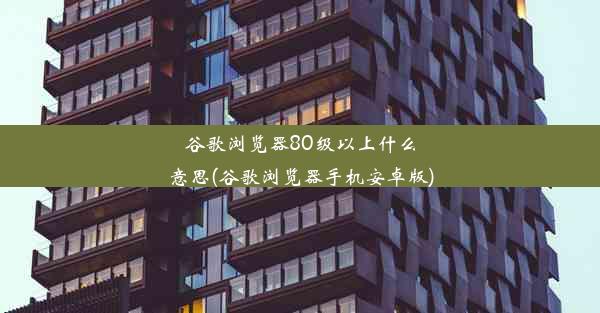 谷歌浏览器80级以上什么意思(谷歌浏览器手机安卓版)