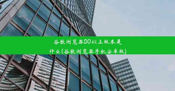 谷歌浏览器80以上版本是什么(谷歌浏览器手机安卓版)