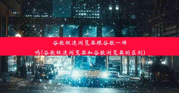 谷歌极速浏览器跟谷歌一样吗(谷歌极速浏览器和谷歌浏览器的区别)