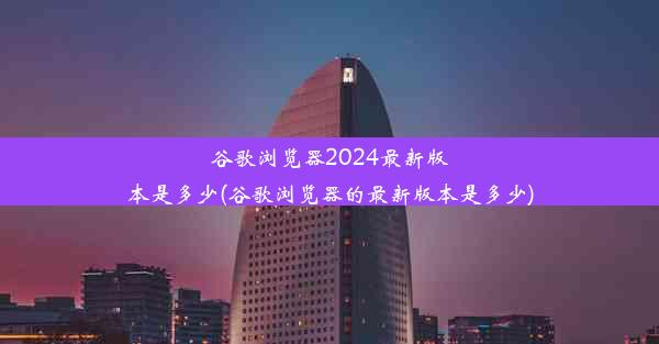 谷歌浏览器2024最新版本是多少(谷歌浏览器的最新版本是多少)