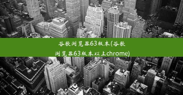 谷歌浏览器63版本(谷歌浏览器63版本以上chrome)