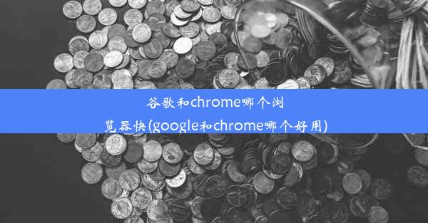 谷歌和chrome哪个浏览器快(google和chrome哪个好用)