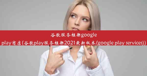 谷歌服务框架googleplay商店(谷歌play服务框架2021最新版本(google play services))