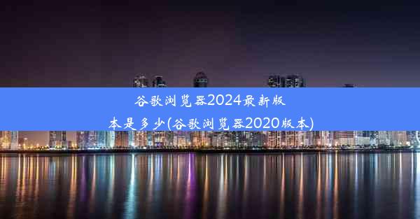 谷歌浏览器2024最新版本是多少(谷歌浏览器2020版本)