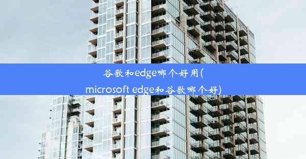 谷歌和edge哪个好用(microsoft edge和谷歌哪个好)