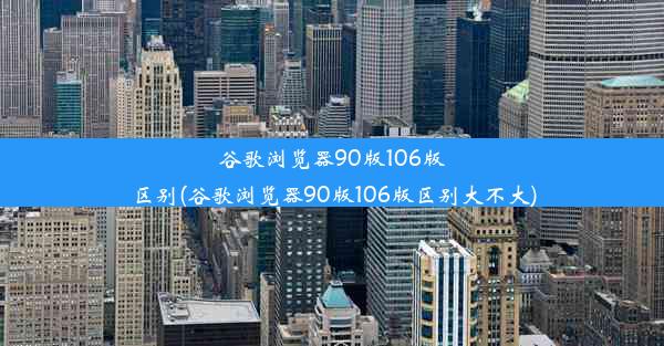 谷歌浏览器90版106版区别(谷歌浏览器90版106版区别大不大)