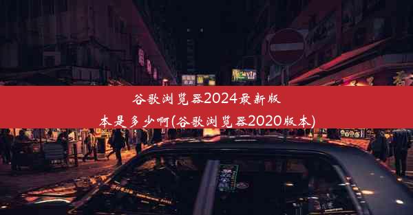 谷歌浏览器2024最新版本是多少啊(谷歌浏览器2020版本)