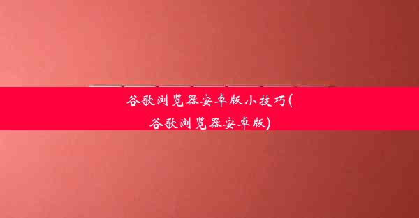 谷歌浏览器安卓版小技巧(谷歌浏览器安卓版)