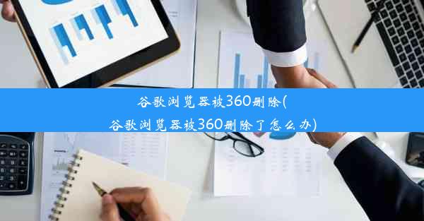 谷歌浏览器被360删除(谷歌浏览器被360删除了怎么办)