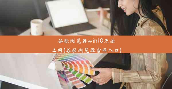 谷歌浏览器win10无法上网(谷歌浏览器官网入口)