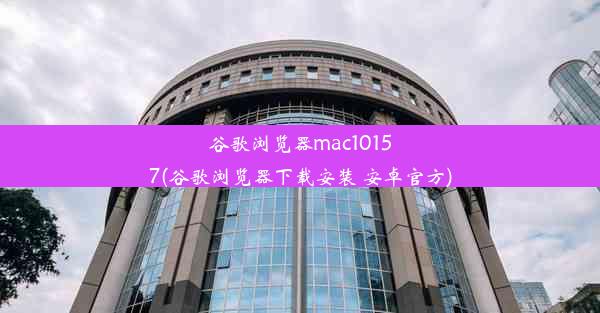 谷歌浏览器mac10157(谷歌浏览器下载安装 安卓官方)