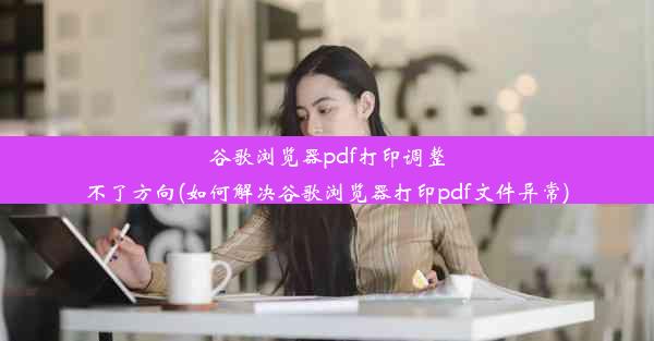 谷歌浏览器pdf打印调整不了方向(如何解决谷歌浏览器打印pdf文件异常)