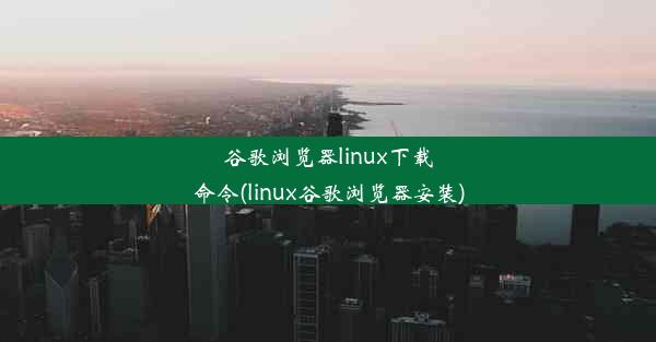 谷歌浏览器linux下载命令(linux谷歌浏览器安装)