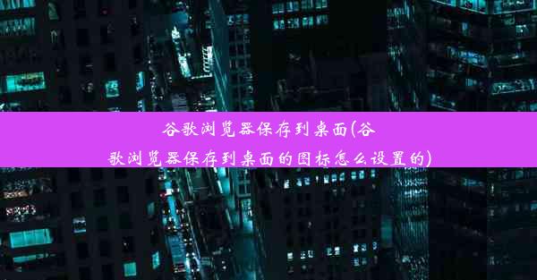 谷歌浏览器保存到桌面(谷歌浏览器保存到桌面的图标怎么设置的)