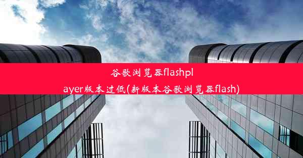 谷歌浏览器flashplayer版本过低(新版本谷歌浏览器flash)