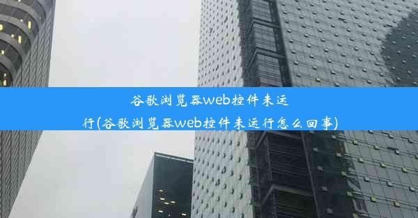 谷歌浏览器web控件未运行(谷歌浏览器web控件未运行怎么回事)