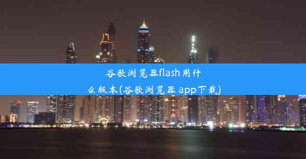 谷歌浏览器flash用什么版本(谷歌浏览器 app下载)