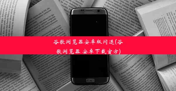 谷歌浏览器安卓版闪退(谷歌浏览器 安卓下载官方)