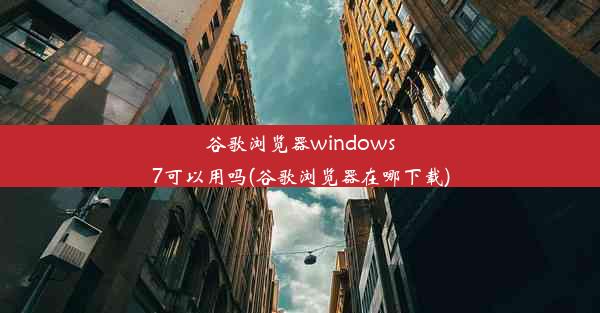 谷歌浏览器windows7可以用吗(谷歌浏览器在哪下载)