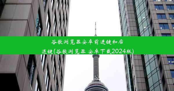 谷歌浏览器安卓前进键和后退键(谷歌浏览器 安卓下载2024版)